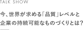 TALK SHOW 今、世界が求める「品質」レベルと企業の持続可能なものづくりとは?